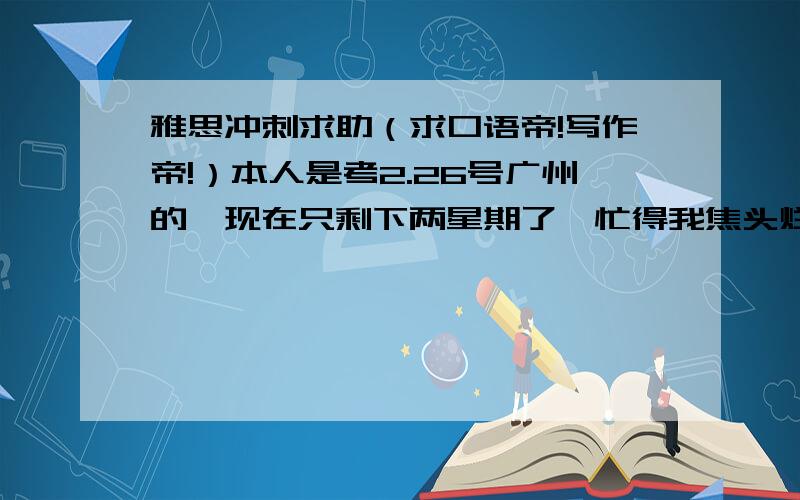 雅思冲刺求助（求口语帝!写作帝!）本人是考2.26号广州的,现在只剩下两星期了,忙得我焦头烂额啊.说下情况,断断续续的准备雅思半年了,基础还行,词汇量6000+,参考书有剑5-7和十天的口语写作,