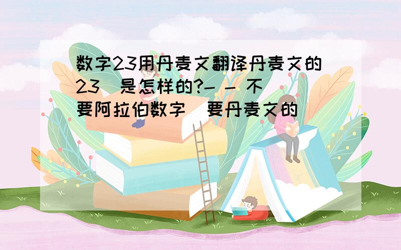 数字23用丹麦文翻译丹麦文的23  是怎样的?- - 不要阿拉伯数字  要丹麦文的