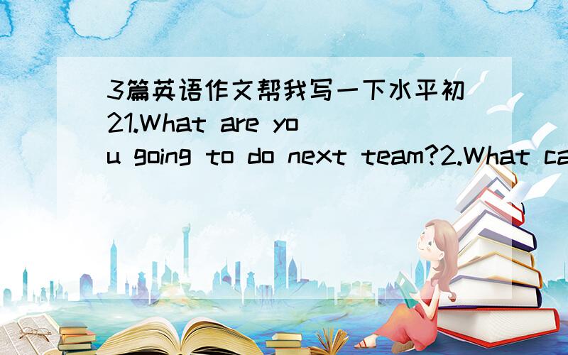 3篇英语作文帮我写一下水平初21.What are you going to do next team?2.What can we do for the Expo?3.Something about the summer vacation