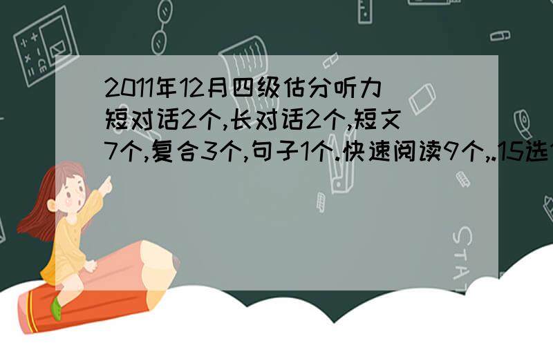 2011年12月四级估分听力短对话2个,长对话2个,短文7个,复合3个,句子1个.快速阅读9个,.15选10：6个,精读7个.完型应该有13个吧.翻译2个.