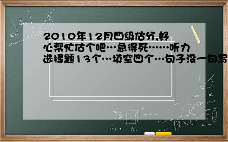 2010年12月四级估分,好心帮忙估个吧…急得死……听力选择题13个…填空四个…句子没一句写全的…快读七个…选词填空算零分吧…深读八个…完型十五个…翻译对三个吧?作文写得还行…就当