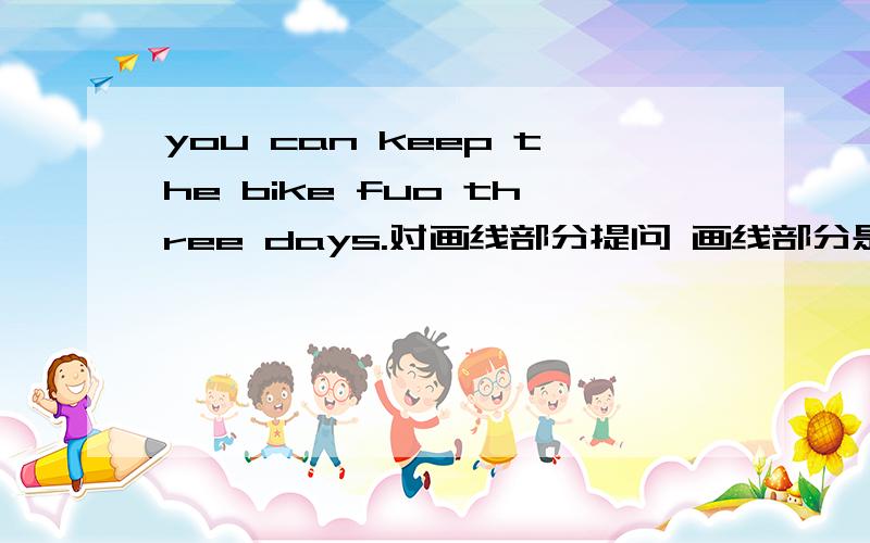 you can keep the bike fuo three days.对画线部分提问 画线部分是fuo three days