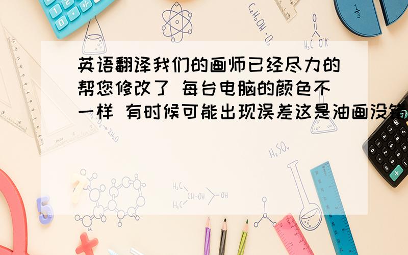 英语翻译我们的画师已经尽力的帮您修改了 每台电脑的颜色不一样 有时候可能出现误差这是油画没错