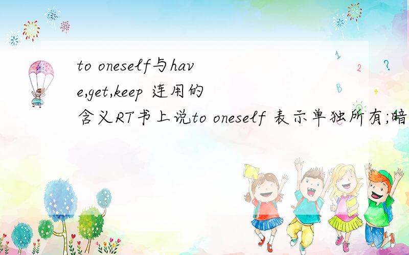 to oneself与have,get,keep 连用的含义RT书上说to oneself 表示单独所有;暗自地;私下地解释不太清楚最好有例句另外to oneself还可以跟什么词语连用,的确是有的，是高考语法实践指南里的