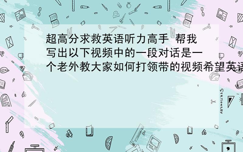 超高分求救英语听力高手 帮我写出以下视频中的一段对话是一个老外教大家如何打领带的视频希望英语高手帮我将视频中从开始到4分11秒 这段差不多4分钟的视频的英语-0- 继续哈我在线等呢