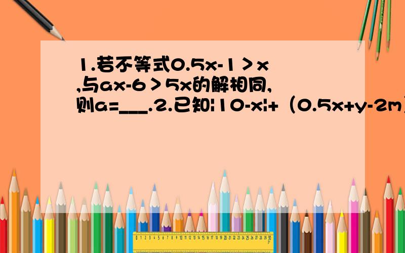 1.若不等式0.5x-1＞x,与ax-6＞5x的解相同,则a=___.2.已知|10-x|+（0.5x+y-2m）²=0,求当m=多少时,y＜0.3.某市用水,对用户按如下标准收费：若每用户每月用水不超过8吨,则按1元/吨收费；若每用户每月