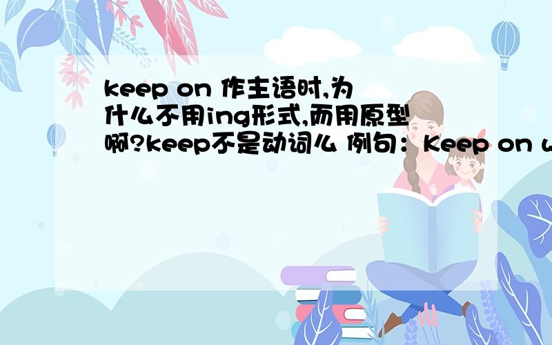 keep on 作主语时,为什么不用ing形式,而用原型啊?keep不是动词么 例句：Keep on walking until you get to the market这是祈使句么？