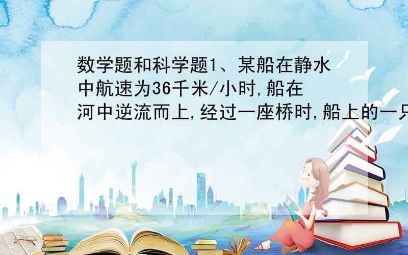 数学题和科学题1、某船在静水中航速为36千米/小时,船在河中逆流而上,经过一座桥时,船上的一只木箱不慎落水,经2分钟,船上的人才发现,立即掉头追赶,在距桥600米处追上木箱,则水流速度多少