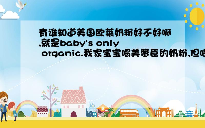 有谁知道美国欧莱奶粉好不好啊,就是baby's only organic.我家宝宝喝美赞臣的奶粉,但喝完后上火了,我听说欧莱奶粉挺好的,有哪位妈妈用过啊,或者推荐下别的不上火的好奶粉呢?小女子这厢有礼