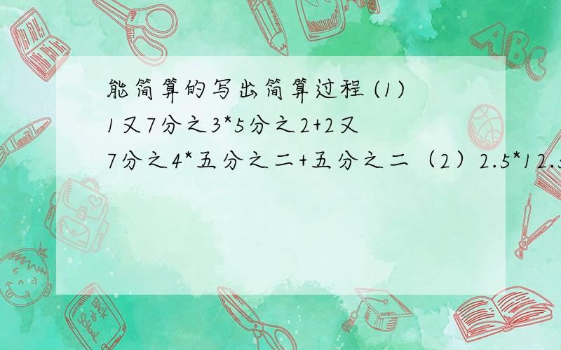 能简算的写出简算过程 (1)1又7分之3*5分之2+2又7分之4*五分之二+五分之二（2）2.5*12.5*3.2（3）（8分之（3）（8分之7-12分之7）*2.4/7分之1（4）805*101-805