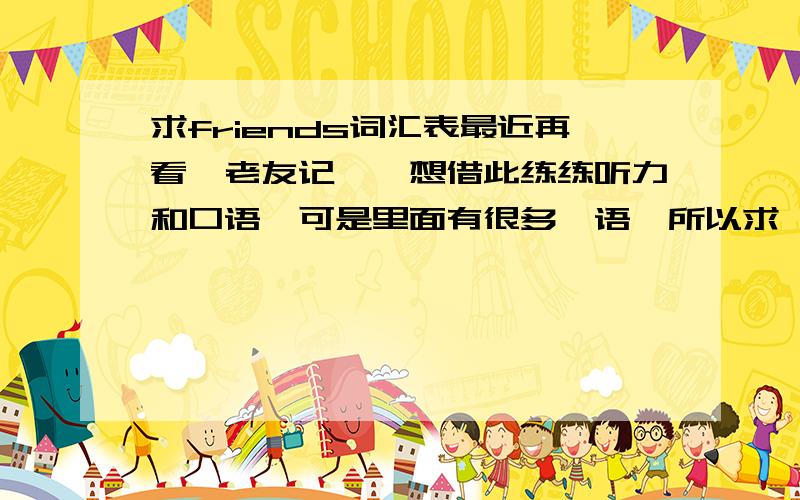 求friends词汇表最近再看《老友记》,想借此练练听力和口语,可是里面有很多俚语,所以求一份词汇表.