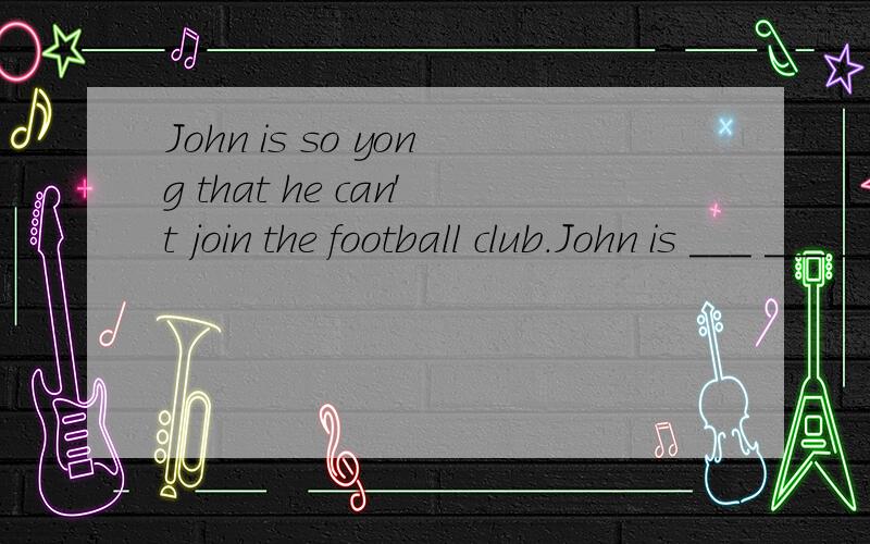 John is so yong that he can't join the football club.John is ___ ___ ___ join the football club.