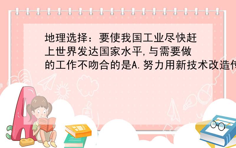 地理选择：要使我国工业尽快赶上世界发达国家水平,与需要做的工作不吻合的是A.努力用新技术改造传统工业B.加强能源,原材料基础工业的建设C.建立更多的工业城市D.促进与扶持乡镇企业选