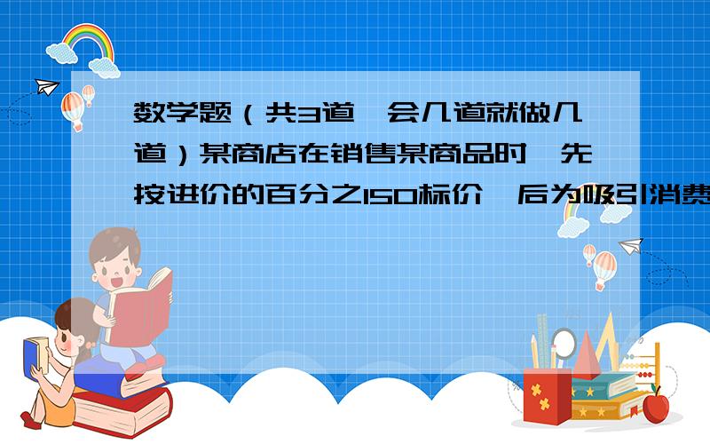 数学题（共3道,会几道就做几道）某商店在销售某商品时,先按进价的百分之150标价,后为吸引消费者,再按8折销售,此时每件仍可获利120元,那么商品的进价是多少?2.某种物品连续两次降价,分别