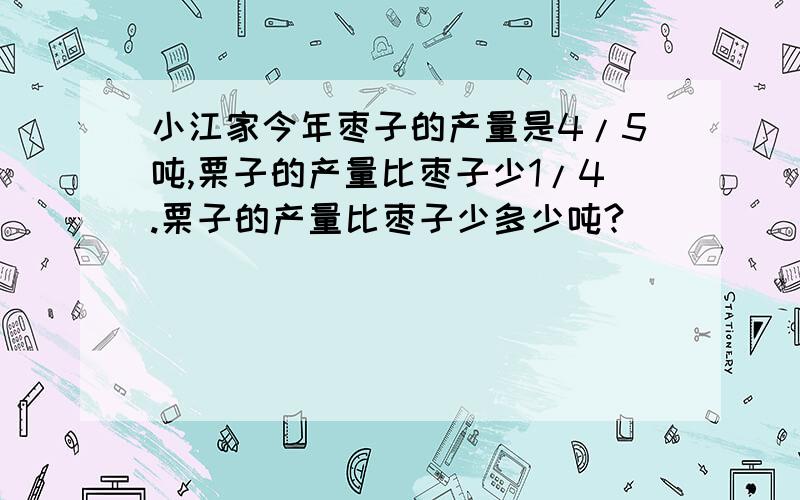 小江家今年枣子的产量是4/5吨,栗子的产量比枣子少1/4.栗子的产量比枣子少多少吨?