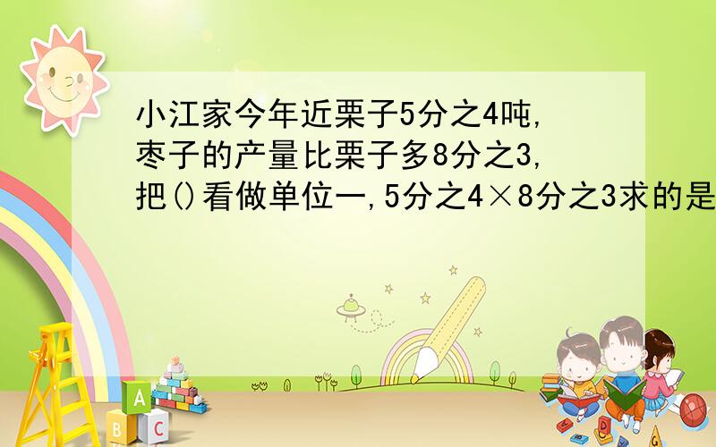 小江家今年近栗子5分之4吨,枣子的产量比栗子多8分之3,把()看做单位一,5分之4×8分之3求的是（）