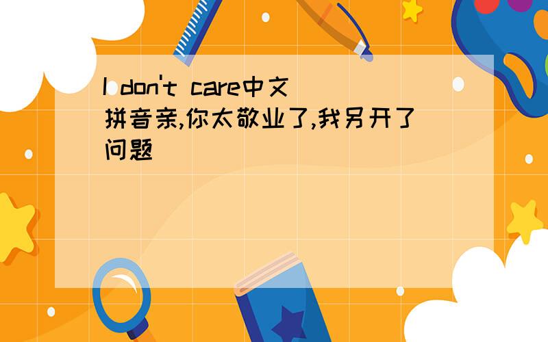 I don't care中文拼音亲,你太敬业了,我另开了问题