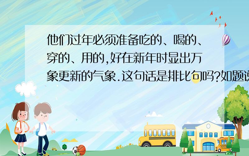 他们过年必须准备吃的、喝的、穿的、用的,好在新年时显出万象更新的气象.这句话是排比句吗?如题说出理由啊