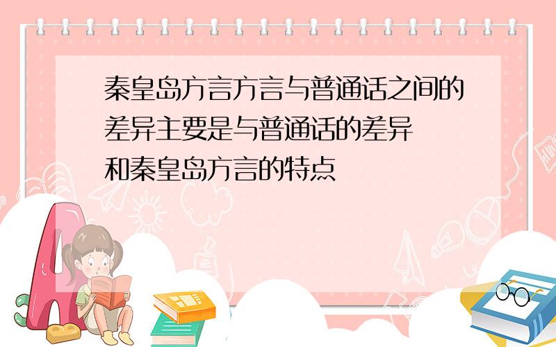 秦皇岛方言方言与普通话之间的差异主要是与普通话的差异  和秦皇岛方言的特点