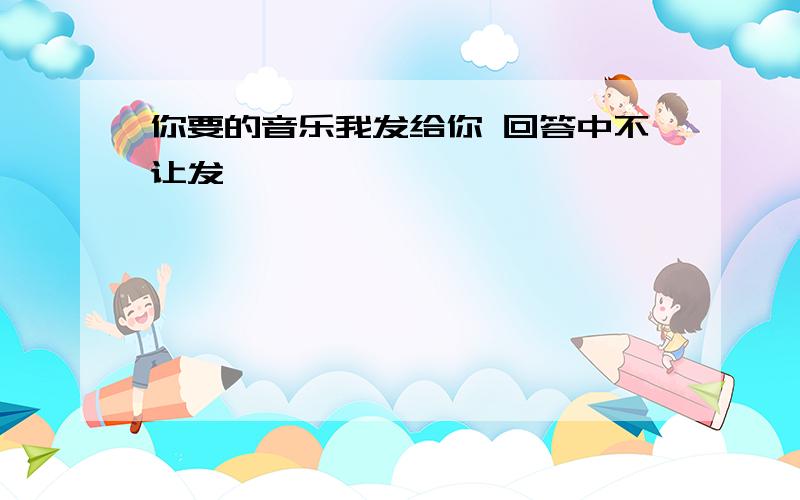 你要的音乐我发给你 回答中不让发