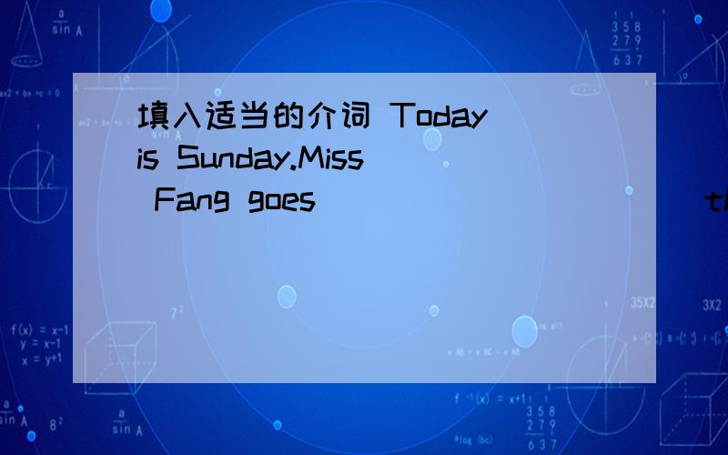 填入适当的介词 Today is Sunday.Miss Fang goes ___________the park________her pupils.The park is big.It is ___________the school.They go there _________foot.It's half past two __________the afternoon.Some pupils are climbing the mountain.Look!T