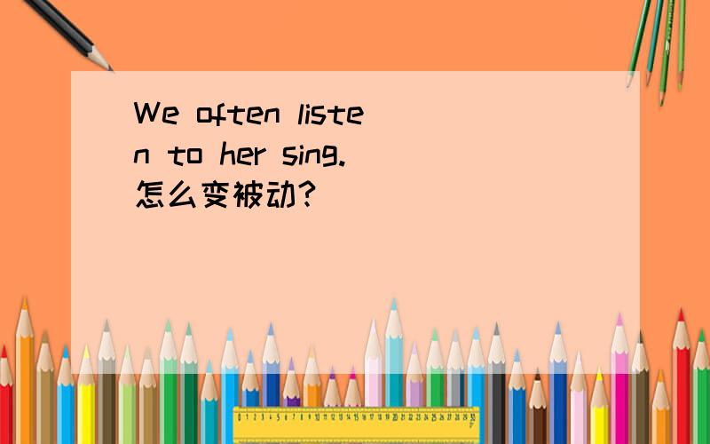 We often listen to her sing.怎么变被动?