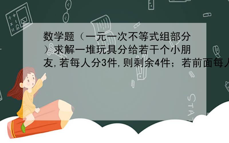 数学题（一元一次不等式组部分）求解一堆玩具分给若干个小朋友,若每人分3件,则剩余4件；若前面每人分4件,则最后一人得到的玩具不足3件,求小朋友的人数与玩具数.小弟头脑现在十分浑浊,