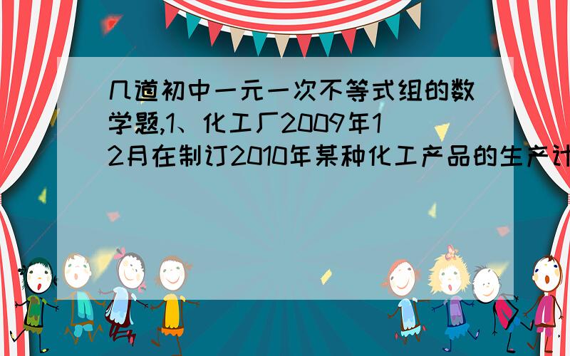 几道初中一元一次不等式组的数学题,1、化工厂2009年12月在制订2010年某种化工产品的生产计划时,提供了下列数据：（1）人事部：2010年生产该产品工人数 不能超过200人 （PS：人数重点）,每