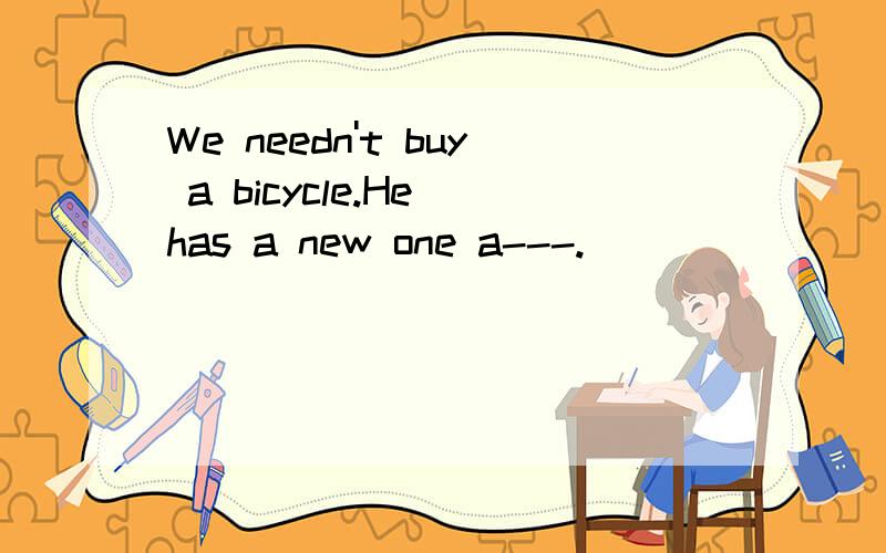 We needn't buy a bicycle.He has a new one a---.