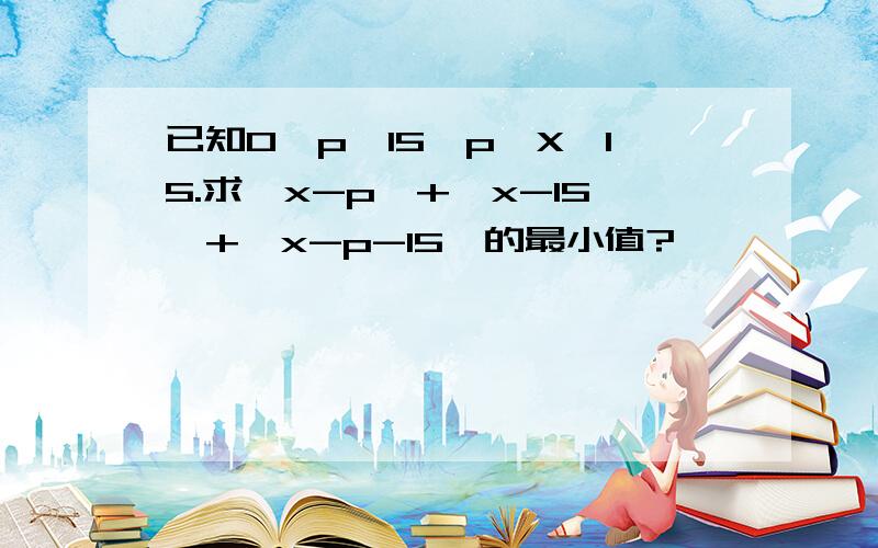 已知0＜p＜15,p≤X≤15.求丨x-p丨+丨x-15丨+丨x-p-15丨的最小值?