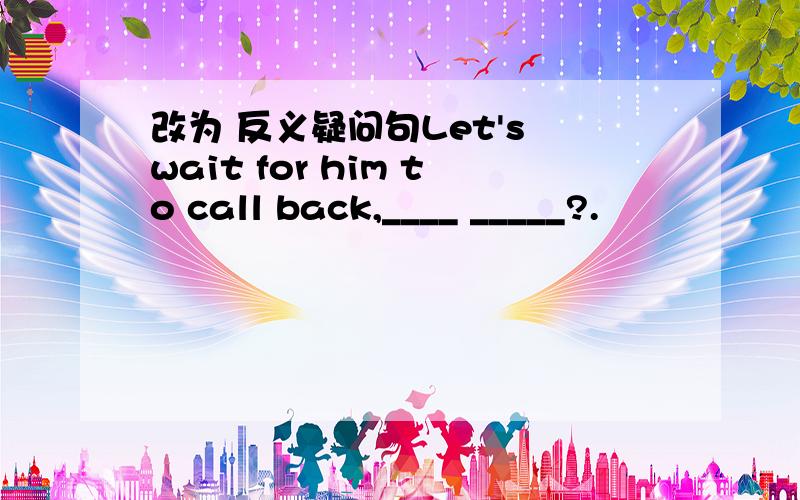 改为 反义疑问句Let's wait for him to call back,____ _____?.