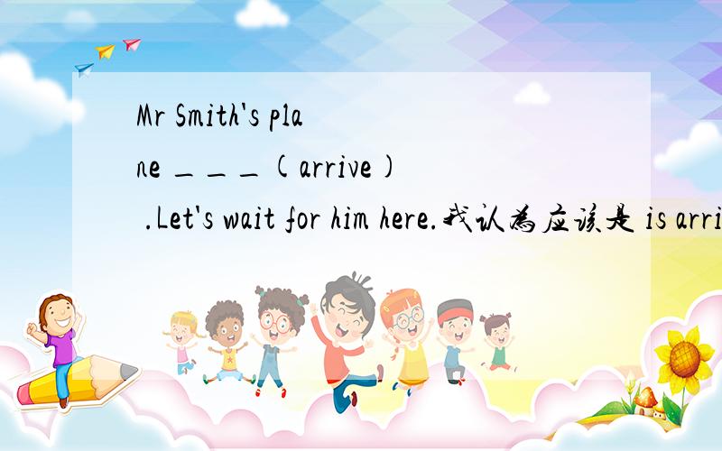 Mr Smith's plane ___(arrive) .Let's wait for him here.我认为应该是 is arriving,但答案上却是 will arrive