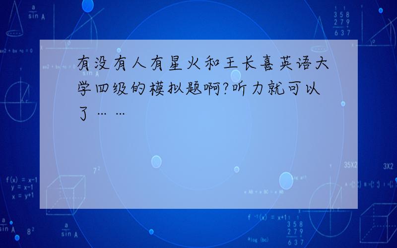 有没有人有星火和王长喜英语大学四级的模拟题啊?听力就可以了……