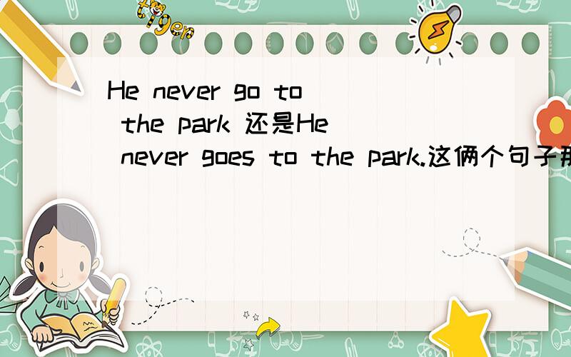 He never go to the park 还是He never goes to the park.这俩个句子那个对谢谢