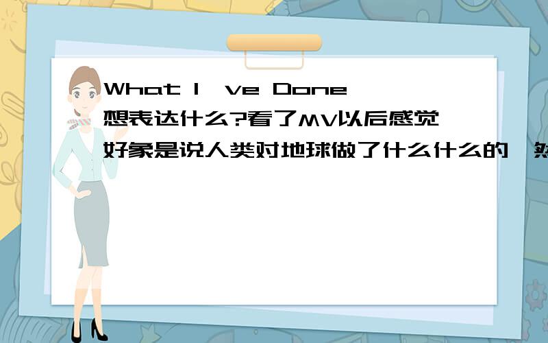 What I've Done想表达什么?看了MV以后感觉好象是说人类对地球做了什么什么的,然后怎样怎样的...还是不怎么明白,谁能跟我讲下嘿``