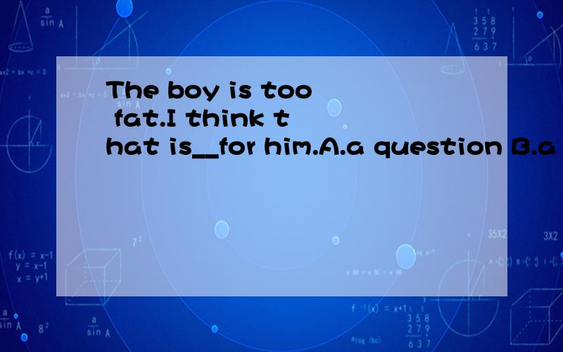 The boy is too fat.I think that is__for him.A.a question B.a problem C.easy D.a good thing