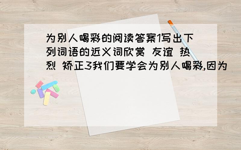 为别人喝彩的阅读答案1写出下列词语的近义词欣赏 友谊 热烈 矫正3我们要学会为别人喝彩,因为______,________文章写了两个为别人喝彩的事例一是：二是：