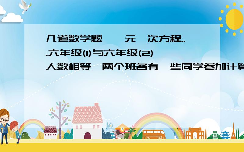 几道数学题,一元一次方程...六年级(1)与六年级(2)人数相等,两个班各有一些同学参加计算机小组,(1)班参加计算机小组的人数恰好是(2)班没参加计算机小组人数的1/3,(2)班参加计算机小组的人数