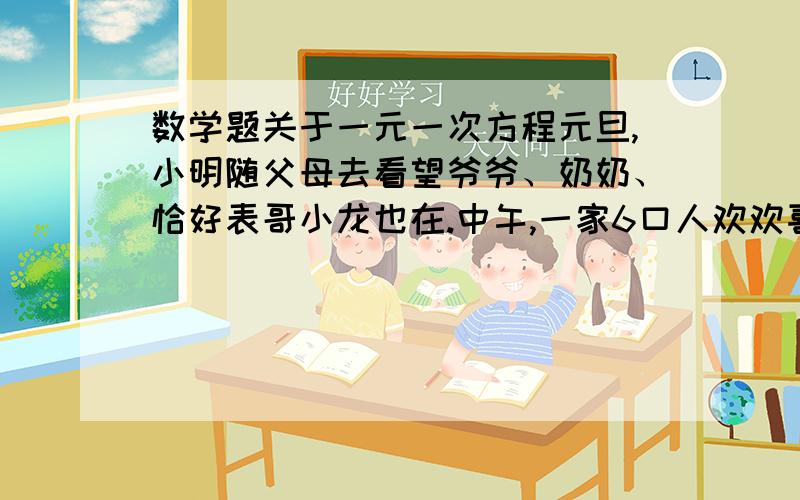 数学题关于一元一次方程元旦,小明随父母去看望爷爷、奶奶、恰好表哥小龙也在.中午,一家6口人欢欢喜喜的围坐在圆桌前正准备吃饭,小明的姑姑、姑父推门进来,奶奶说：‘‘我们往后挪挪,