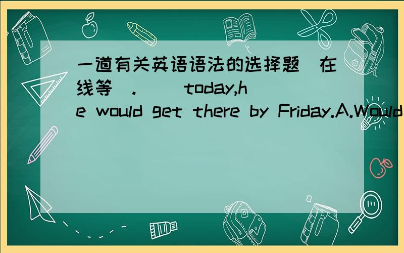 一道有关英语语法的选择题(在线等）.（ ）today,he would get there by Friday.A.Would he leave,B.If he leaves,C.Was he leaving,D.Were he to leave