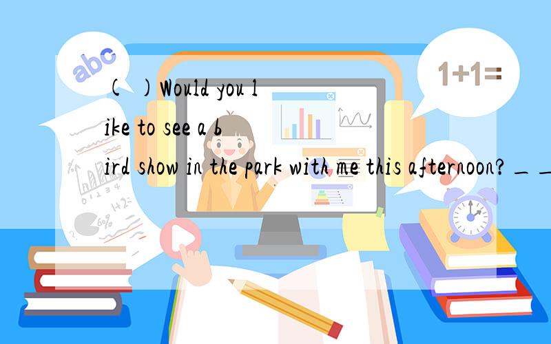 ( )Would you like to see a bird show in the park with me this afternoon?___.I will go to visit mygrandparents.A.I hope so.B.I'd like to C.I wouldn't like D.I'm afraid not.