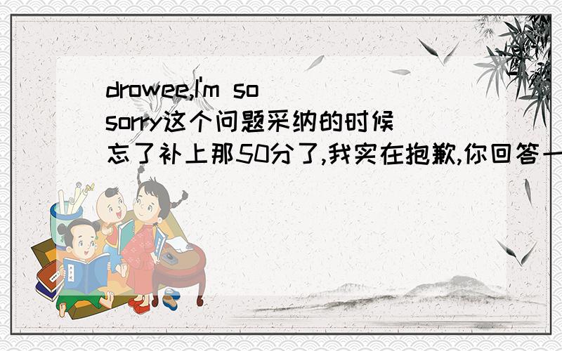 drowee,I'm so sorry这个问题采纳的时候忘了补上那50分了,我实在抱歉,你回答一下我补给你.