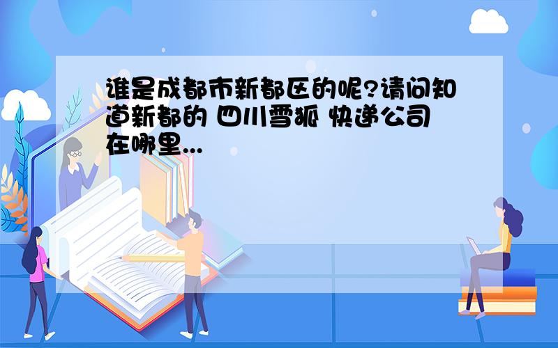 谁是成都市新都区的呢?请问知道新都的 四川雪狐 快递公司在哪里...