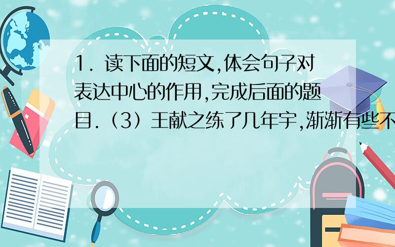 1．读下面的短文,体会句子对表达中心的作用,完成后面的题目.（3）王献之练了几年宇,渐渐有些不耐烦了,就问他父亲：“爸爸泻字有秘诀吗?”父亲听了儿子的话,就叫人去抬了十八口大缸来,