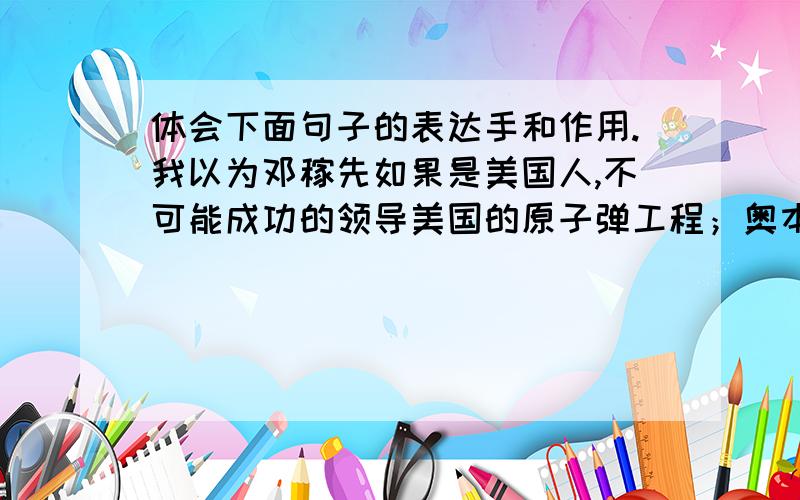 体会下面句子的表达手和作用.我以为邓稼先如果是美国人,不可能成功的领导美国的原子弹工程；奥本海默如果是中国人,也不可能成功地领导中国的原子弹工程.