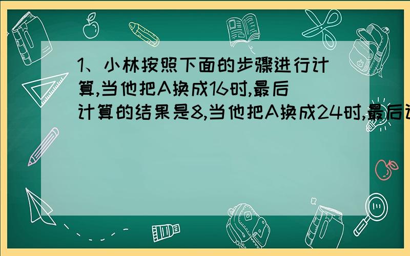 1、小林按照下面的步骤进行计算,当他把A换成16时,最后计算的结果是8,当他把A换成24时,最后计算结果应该是（ ）A10分之n→（ ）/m分之n→（ ）*m分之5→（ ）2、一个数是它自己的倒数的9倍,