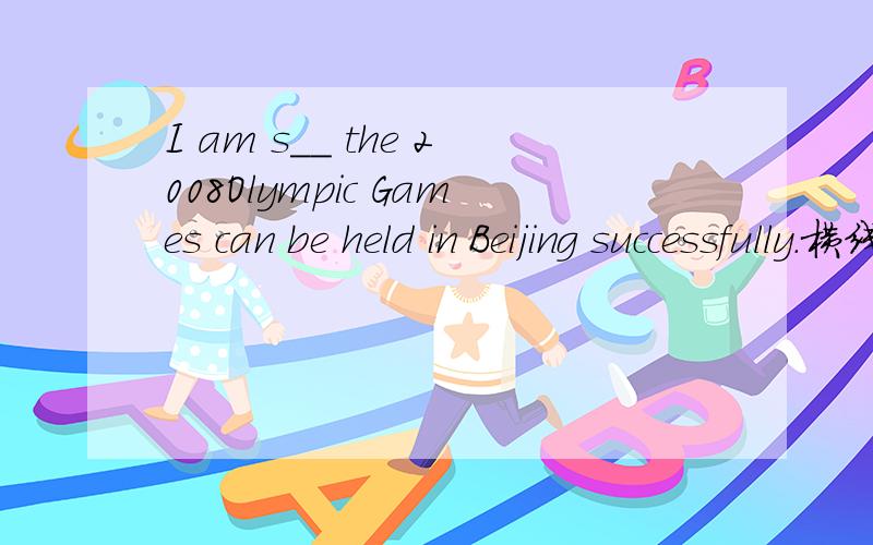 I am s__ the 2008Olympic Games can be held in Beijing successfully.横线上填那个单词?横线上填那个单词?