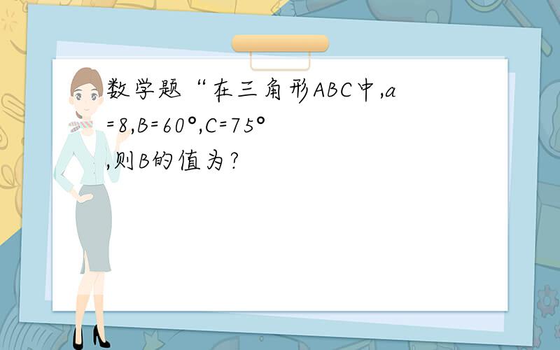 数学题“在三角形ABC中,a=8,B=60°,C=75°,则B的值为?