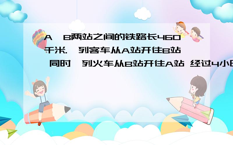 A,B两站之间的铁路长460千米.一列客车从A站开往B站 同时一列火车从B站开往A站 经过4小时两列火车相遇.客车每小时行60千米,货车每小时行多少千米?