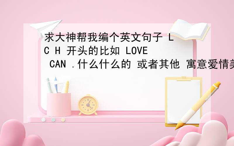 求大神帮我编个英文句子 L C H 开头的比如 LOVE CAN .什么什么的 或者其他 寓意爱情美好之类的